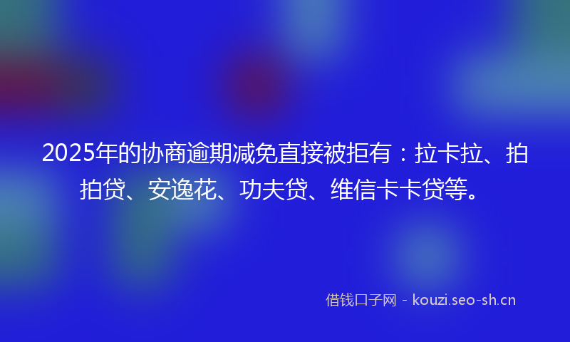 2025年的协商逾期减免直接被拒有：拉卡拉、拍拍贷、安逸花、功夫贷、维信卡卡贷等。