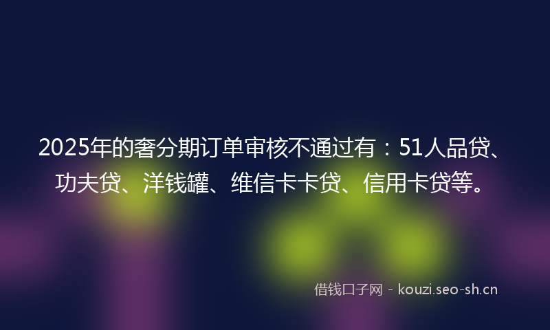 2025年的奢分期订单审核不通过有：51人品贷、功夫贷、洋钱罐、维信卡卡贷、信用卡贷等。