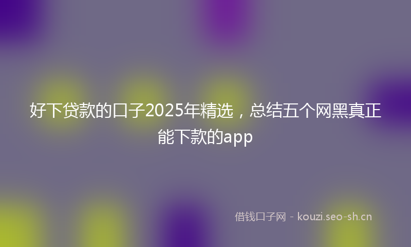 好下贷款的口子2025年精选，总结五个网黑真正能下款的app