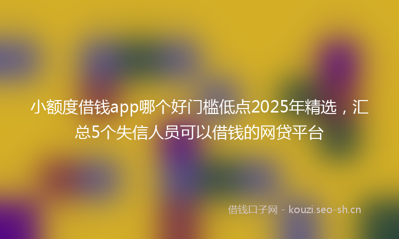 小额度借钱app哪个好门槛低点2025年精选，汇总5个失信人员可以借钱的网贷平台