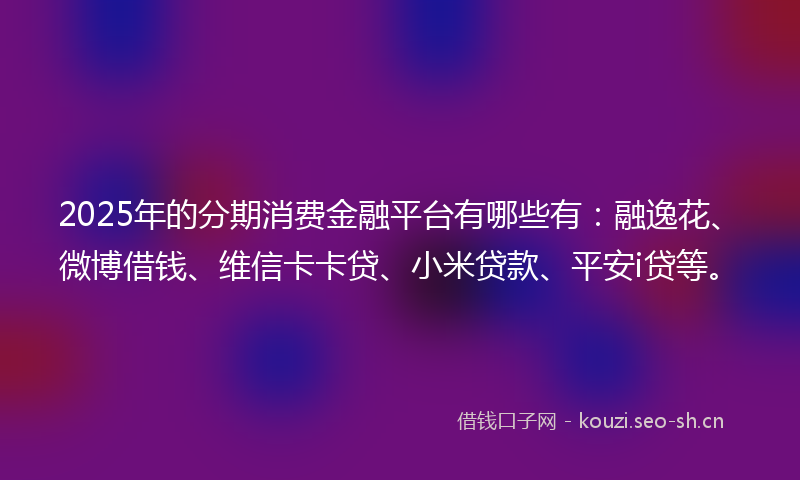 2025年的分期消费金融平台有哪些有：融逸花、微博借钱、维信卡卡贷、小米贷款、平安i贷等。