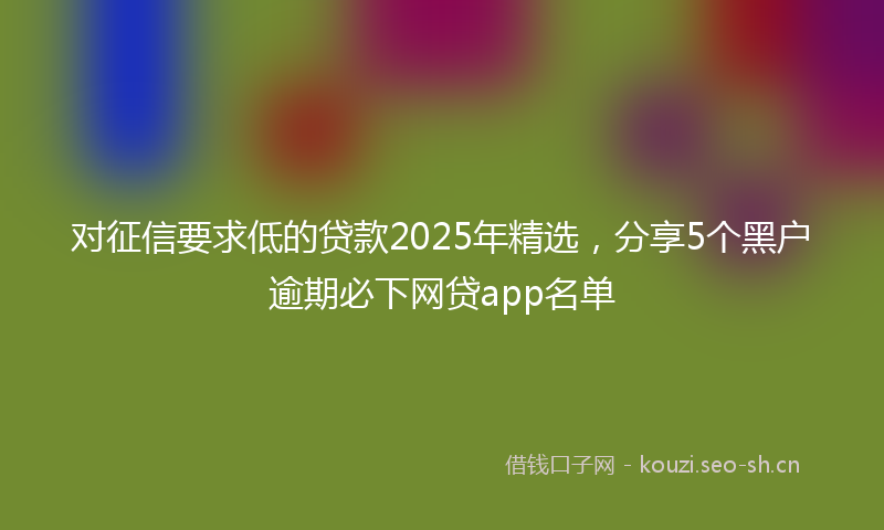 对征信要求低的贷款2025年精选，分享5个黑户逾期必下网贷app名单
