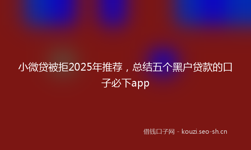 小微贷被拒2025年推荐，总结五个黑户贷款的口子必下app