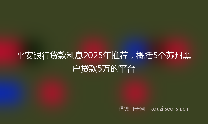 平安银行贷款利息2025年推荐，概括5个苏州黑户贷款5万的平台