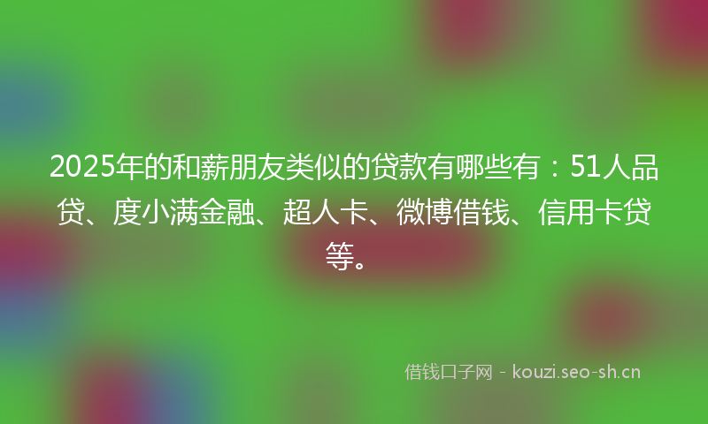 2025年的和薪朋友类似的贷款有哪些有：51人品贷、度小满金融、超人卡、微博借钱、信用卡贷等。
