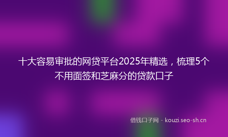 十大容易审批的网贷平台2025年精选，梳理5个不用面签和芝麻分的贷款口子