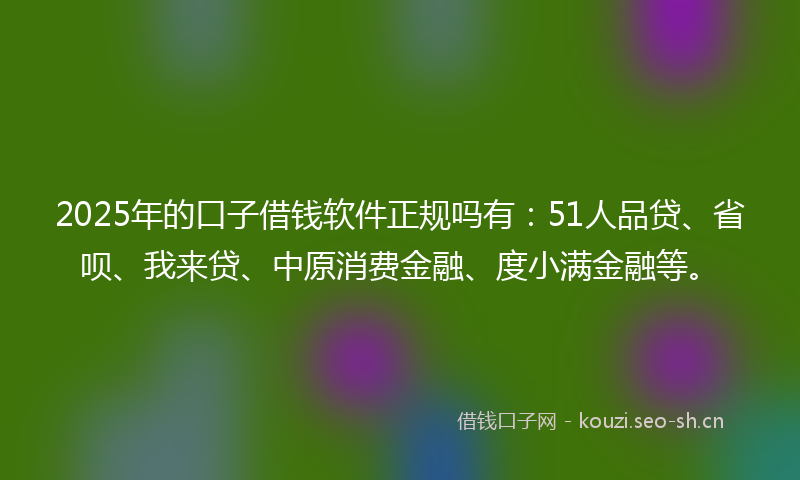 2025年的口子借钱软件正规吗有:51人品贷、省呗、我来贷、中原消费金融、度小满金融等。