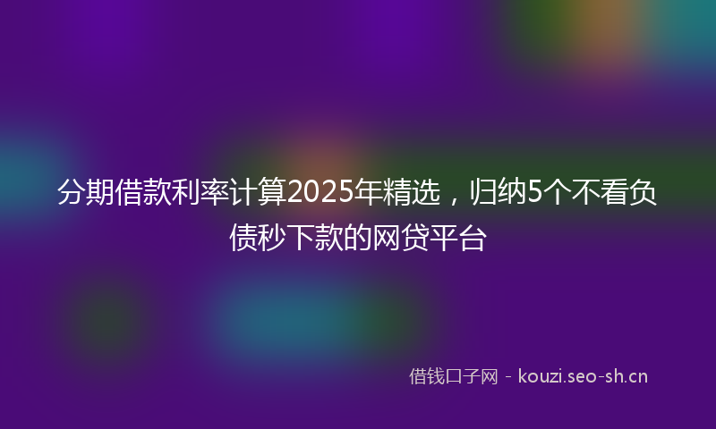 分期借款利率计算2025年精选，归纳5个不看负债秒下款的网贷平台