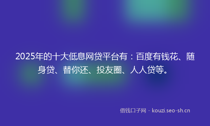2025年的十大低息网贷平台有:百度有钱花、随身贷、替你还、投友圈、人人贷等。