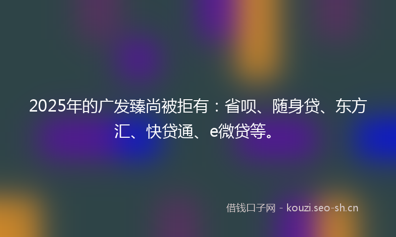 2025年的广发臻尚被拒有：省呗、随身贷、东方汇、快贷通、e微贷等。