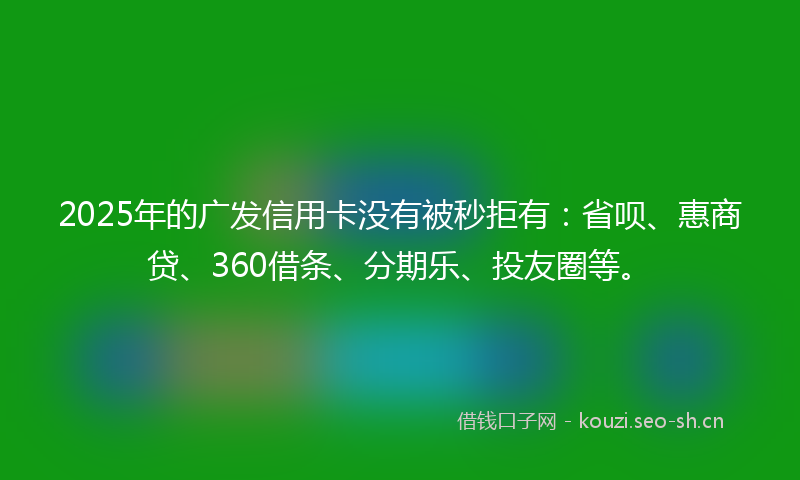 2025年的广发信用卡没有被秒拒有：省呗、惠商贷、360借条、分期乐、投友圈等。