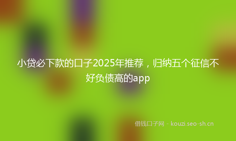 小贷必下款的口子2025年推荐，归纳五个征信不好负债高的app