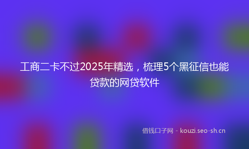 工商二卡不过2025年精选，梳理5个黑征信也能贷款的网贷软件