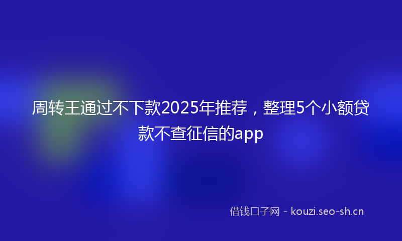 周转王通过不下款2025年推荐，整理5个小额贷款不查征信的app