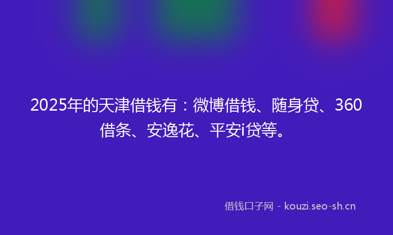 2025年的天津借钱有：微博借钱、随身贷、360借条、安逸花、平安i贷等。