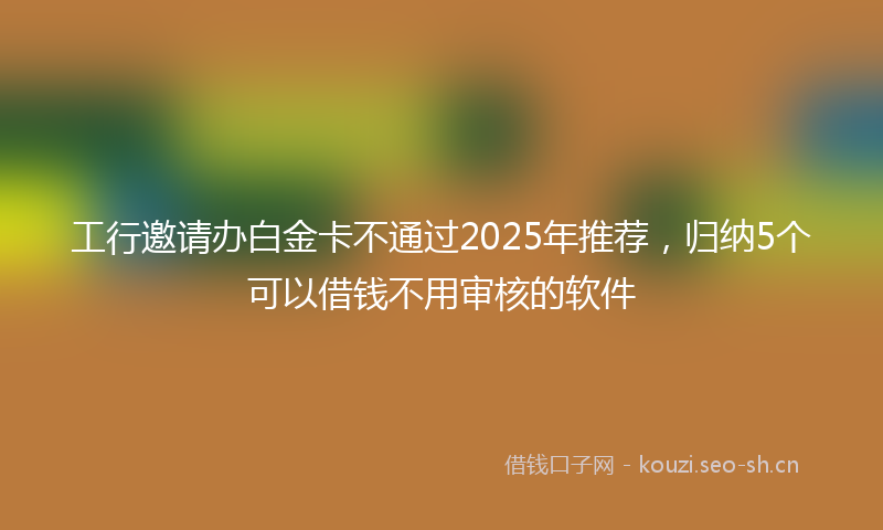 工行邀请办白金卡不通过2025年推荐，归纳5个可以借钱不用审核的软件