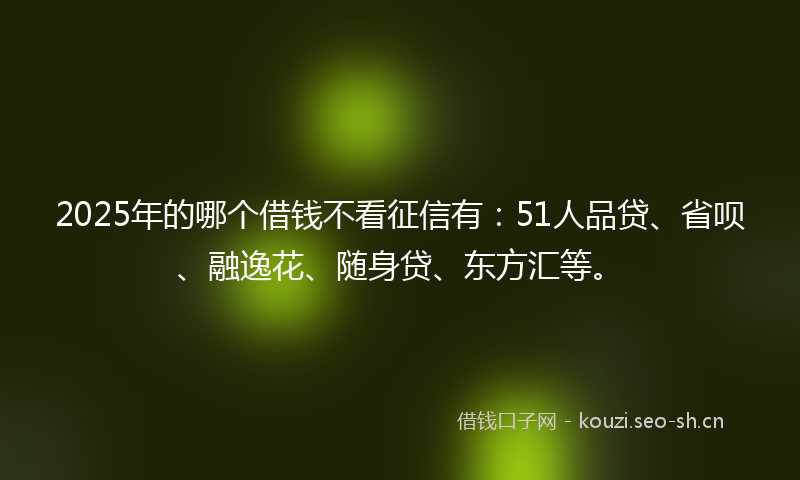 2025年的哪个借钱不看征信有：51人品贷、省呗、融逸花、随身贷、东方汇等。