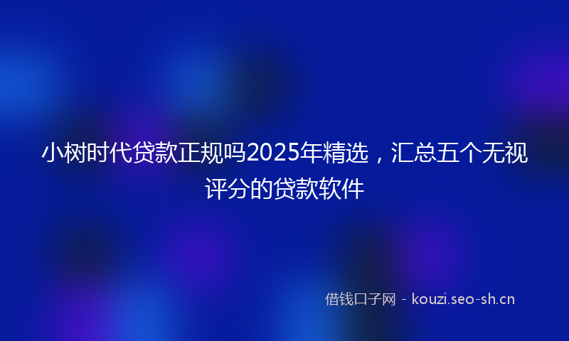 小树时代贷款正规吗2025年精选，汇总五个无视评分的贷款软件