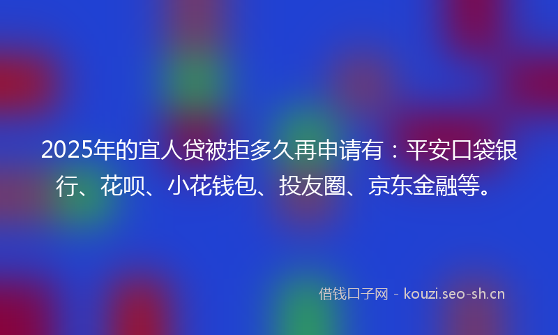 2025年的宜人贷被拒多久再申请有：平安口袋银行、花呗、小花钱包、投友圈、京东金融等。