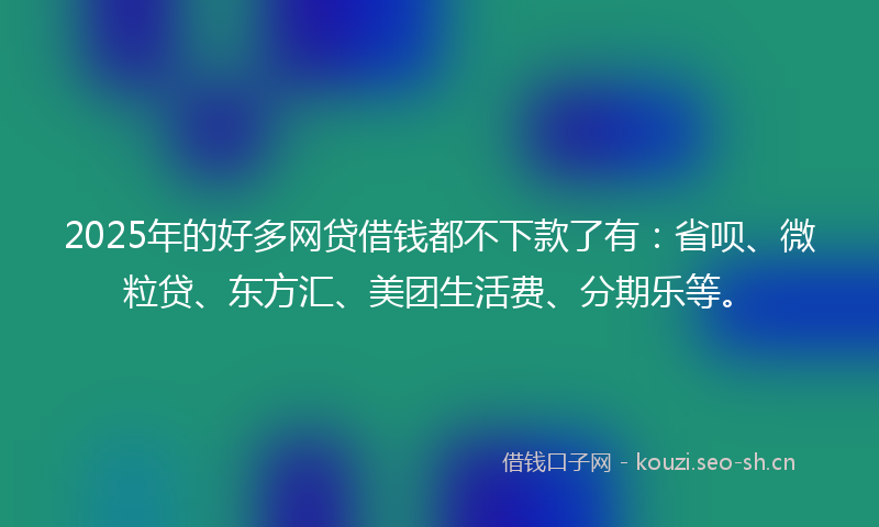 2025年的好多网贷借钱都不下款了有：省呗、微粒贷、东方汇、美团生活费、分期乐等。