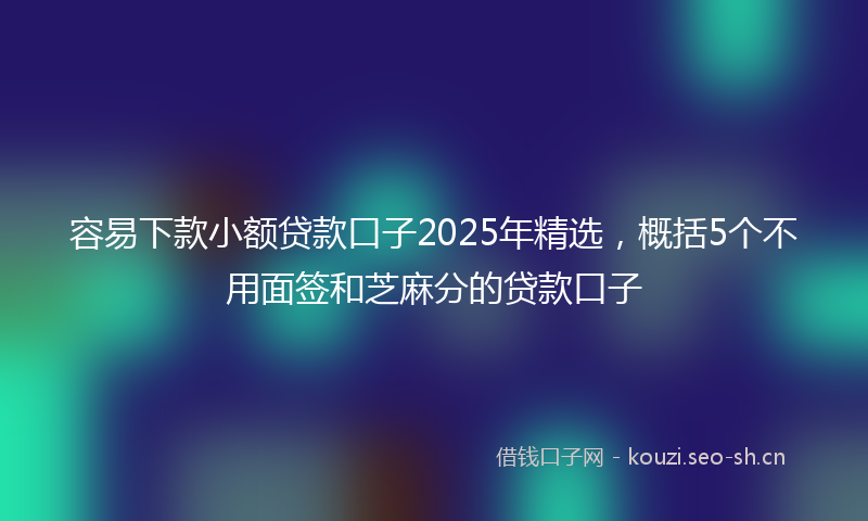 容易下款小额贷款口子2025年精选，概括5个不用面签和芝麻分的贷款口子