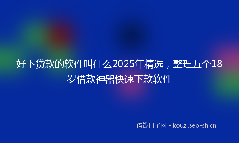 好下贷款的软件叫什么2025年精选，整理五个18岁借款神器快速下款软件