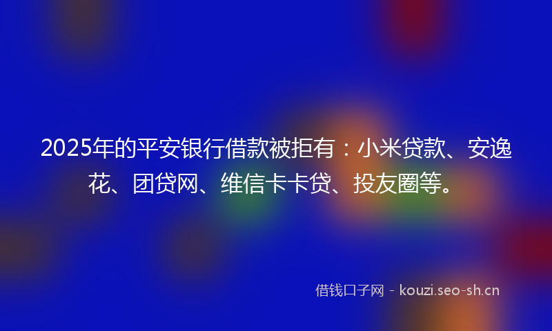 2025年的平安银行借款被拒有:小米贷款、安逸花、团贷网、维信卡卡贷、投友圈等。