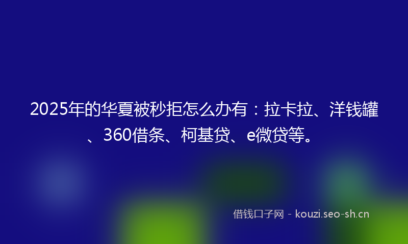 2025年的华夏被秒拒怎么办有：拉卡拉、洋钱罐、360借条、柯基贷、e微贷等。