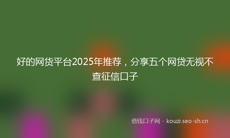 好的网货平台2025年推荐，分享五个网贷无视不查征信口子