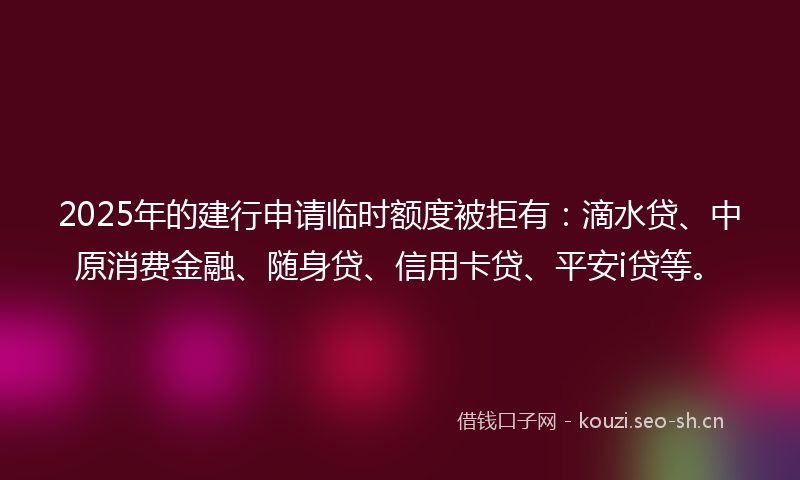 2025年的建行申请临时额度被拒有：滴水贷、中原消费金融、随身贷、信用卡贷、平安i贷等。