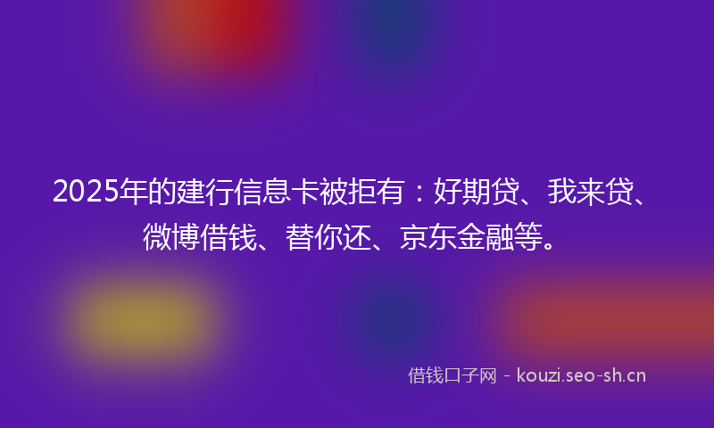 2025年的建行信息卡被拒有：好期贷、我来贷、微博借钱、替你还、京东金融等。