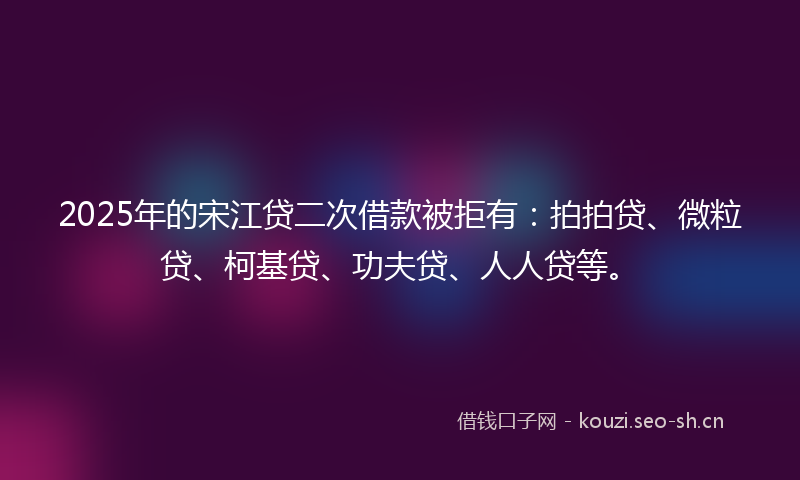 2025年的宋江贷二次借款被拒有：拍拍贷、微粒贷、柯基贷、功夫贷、人人贷等。