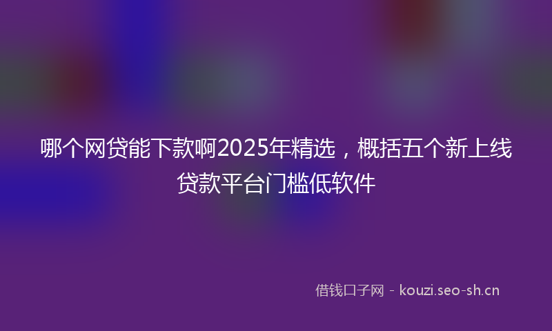 哪个网贷能下款啊2025年精选，概括五个新上线贷款平台门槛低软件