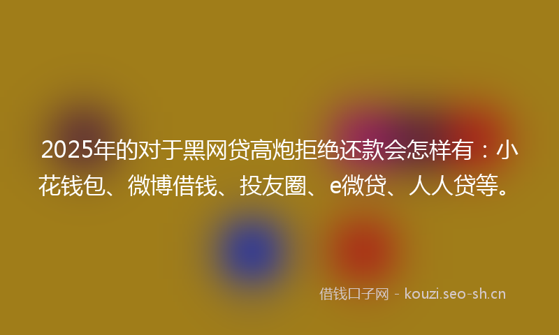 2025年的对于黑网贷高炮拒绝还款会怎样有：小花钱包、微博借钱、投友圈、e微贷、人人贷等。