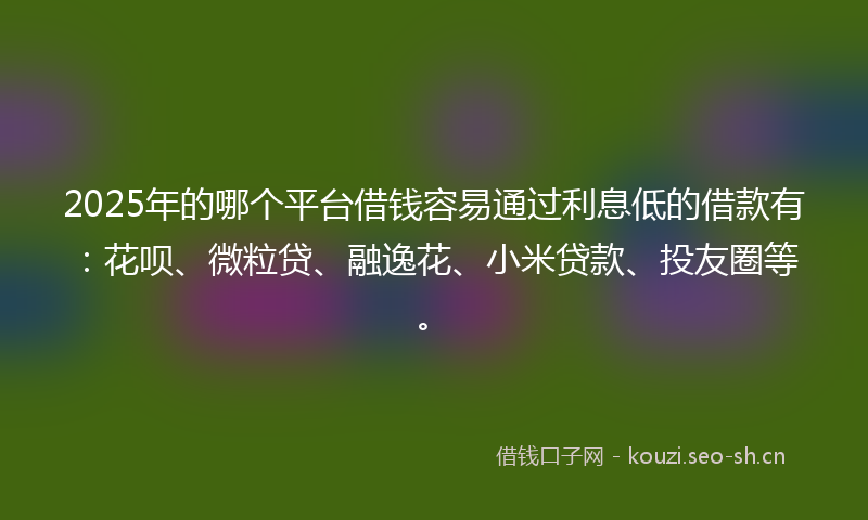 2025年的哪个平台借钱容易通过利息低的借款有：花呗、微粒贷、融逸花、小米贷款、投友圈等。