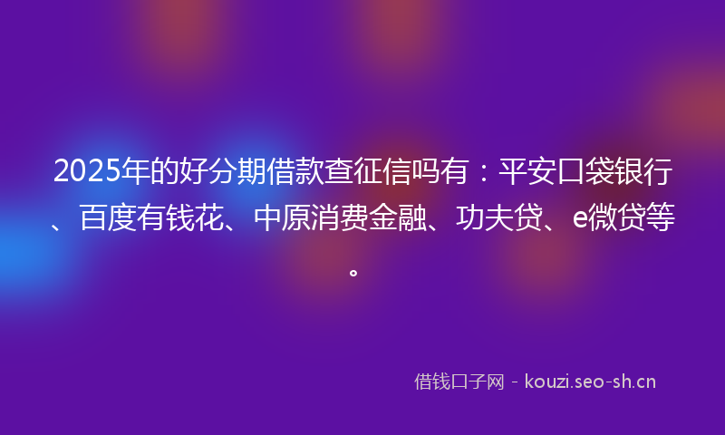 2025年的好分期借款查征信吗有：平安口袋银行、百度有钱花、中原消费金融、功夫贷、e微贷等。