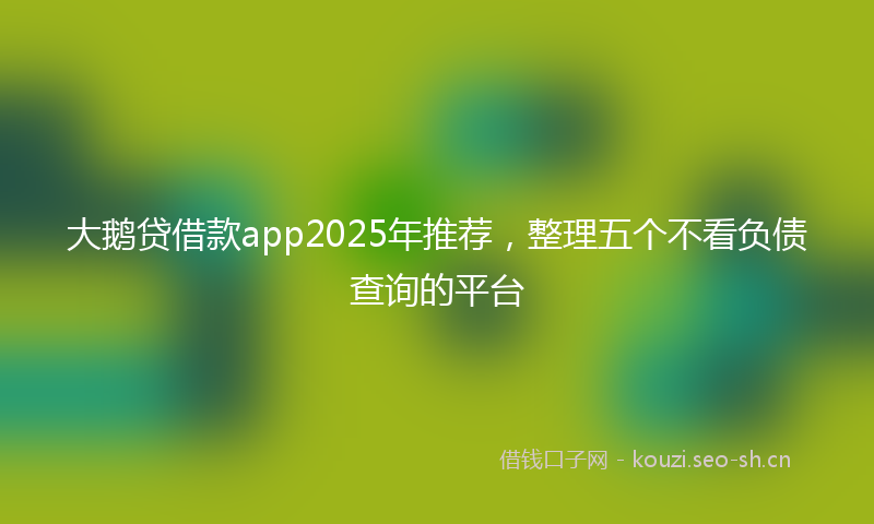 大鹅贷借款app2025年推荐，整理五个不看负债查询的平台