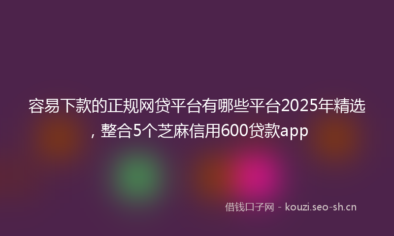 容易下款的正规网贷平台有哪些平台2025年精选，整合5个芝麻信用600贷款app