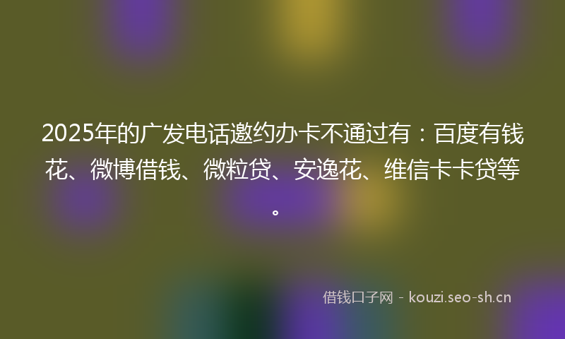 2025年的广发电话邀约办卡不通过有：百度有钱花、微博借钱、微粒贷、安逸花、维信卡卡贷等。