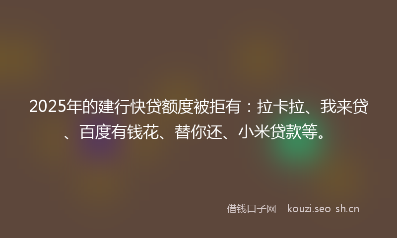 2025年的建行快贷额度被拒有：拉卡拉、我来贷、百度有钱花、替你还、小米贷款等。