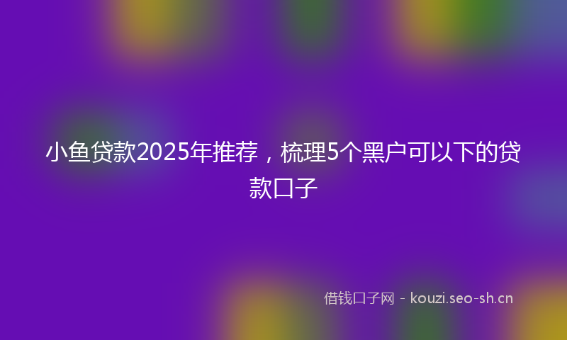 小鱼贷款2025年推荐，梳理5个黑户可以下的贷款口子