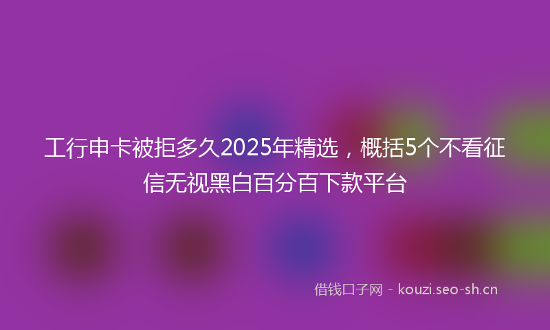 工行申卡被拒多久2025年精选，概括5个不看征信无视黑白百分百下款平台