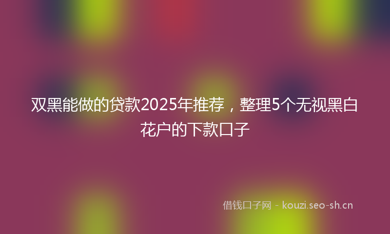 双黑能做的贷款2025年推荐,整理5个无视黑白花户的下款口子