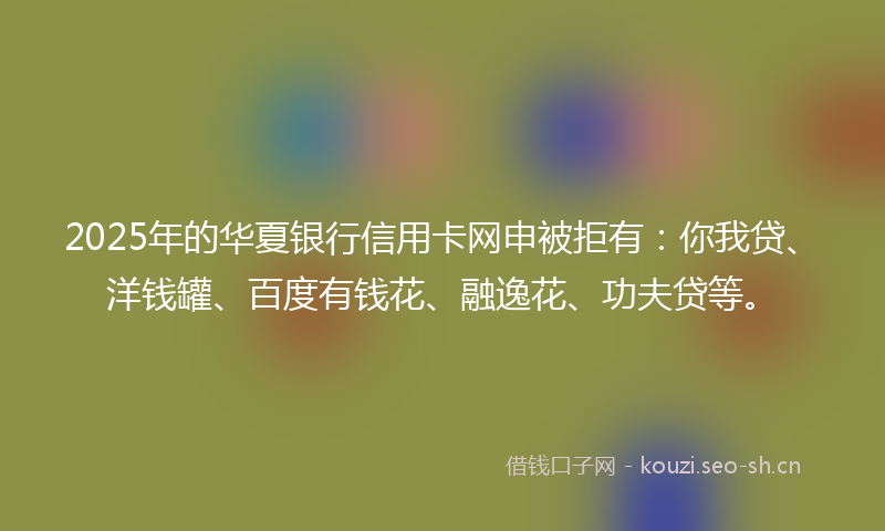 2025年的华夏银行信用卡网申被拒有：你我贷、洋钱罐、百度有钱花、融逸花、功夫贷等。