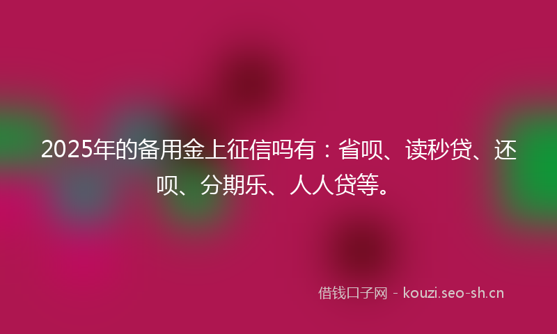 2025年的备用金上征信吗有：省呗、读秒贷、还呗、分期乐、人人贷等。