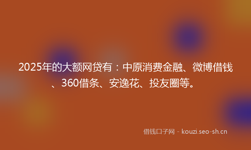 2025年的大额网贷有：中原消费金融、微博借钱、360借条、安逸花、投友圈等。