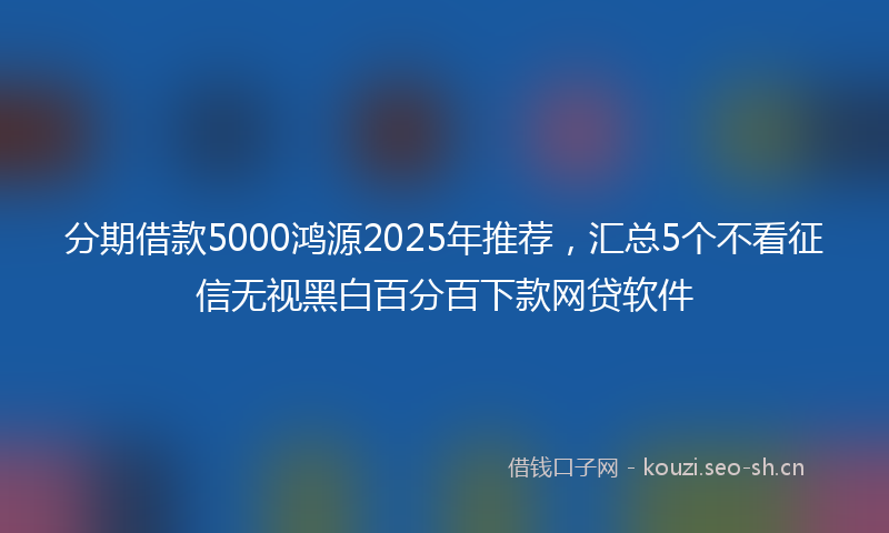 分期借款5000鸿源2025年推荐，汇总5个不看征信无视黑白百分百下款网贷软件