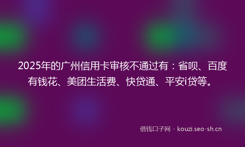 2025年的广州信用卡审核不通过有：省呗、百度有钱花、美团生活费、快贷通、平安i贷等。