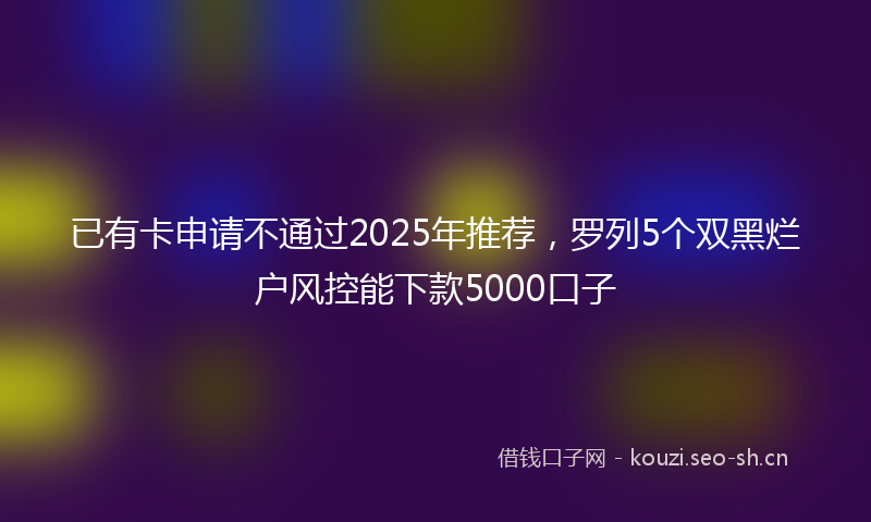 已有卡申请不通过2025年推荐,罗列5个双黑烂户风控能下款5000口子