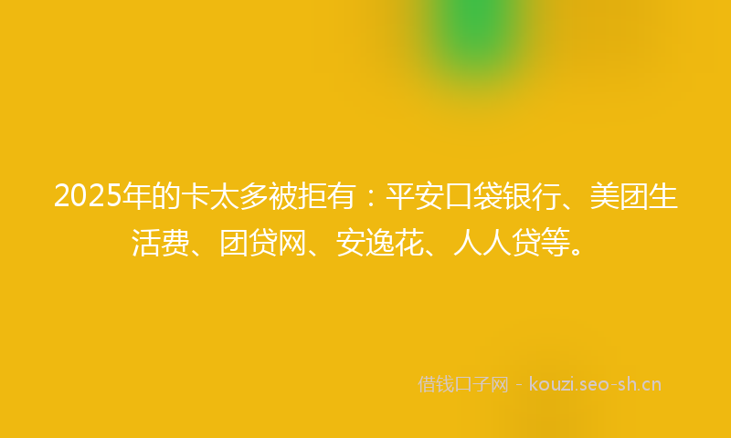 2025年的卡太多被拒有：平安口袋银行、美团生活费、团贷网、安逸花、人人贷等。